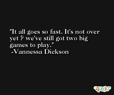 It all goes so fast. It's not over yet ? we've still got two big games to play. -Vannessa Dickson