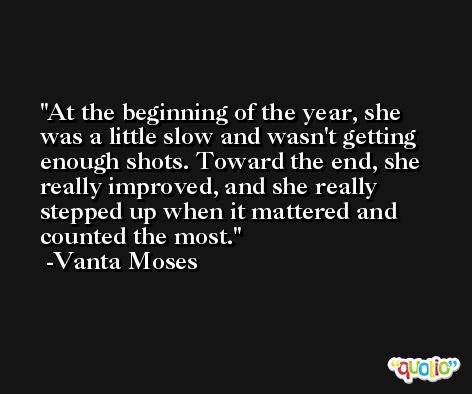 At the beginning of the year, she was a little slow and wasn't getting enough shots. Toward the end, she really improved, and she really stepped up when it mattered and counted the most. -Vanta Moses