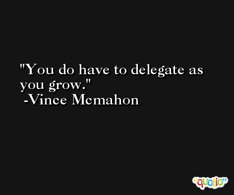 You do have to delegate as you grow. -Vince Mcmahon