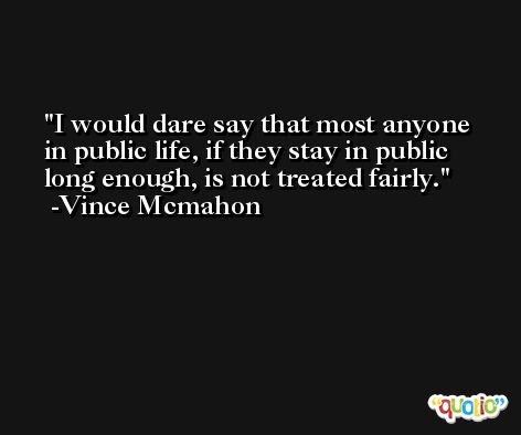 I would dare say that most anyone in public life, if they stay in public long enough, is not treated fairly. -Vince Mcmahon