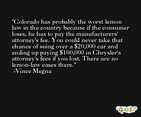 Colorado has probably the worst lemon law in the country because if the consumer loses, he has to pay the manufacturers' attorney's fee. You could never take that chance of suing over a $20,000 car and ending up paying $100,000 in Chrysler's attorney's fees if you lost. There are no lemon-law cases there. -Vince Megna