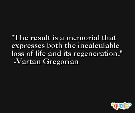 The result is a memorial that expresses both the incalculable loss of life and its regeneration. -Vartan Gregorian