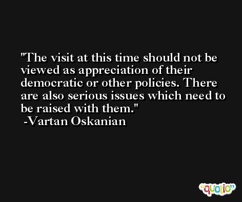 The visit at this time should not be viewed as appreciation of their democratic or other policies. There are also serious issues which need to be raised with them. -Vartan Oskanian