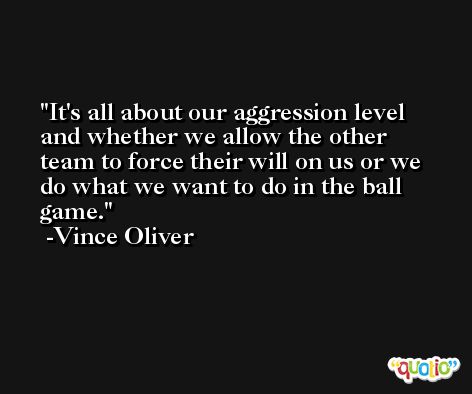 It's all about our aggression level and whether we allow the other team to force their will on us or we do what we want to do in the ball game. -Vince Oliver