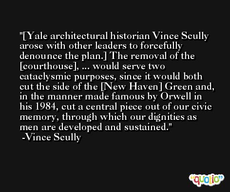 [Yale architectural historian Vince Scully arose with other leaders to forcefully denounce the plan.] The removal of the [courthouse], ... would serve two cataclysmic purposes, since it would both cut the side of the [New Haven] Green and, in the manner made famous by Orwell in his 1984, cut a central piece out of our civic memory, through which our dignities as men are developed and sustained. -Vince Scully