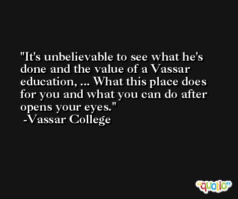 It's unbelievable to see what he's done and the value of a Vassar education, ... What this place does for you and what you can do after opens your eyes. -Vassar College