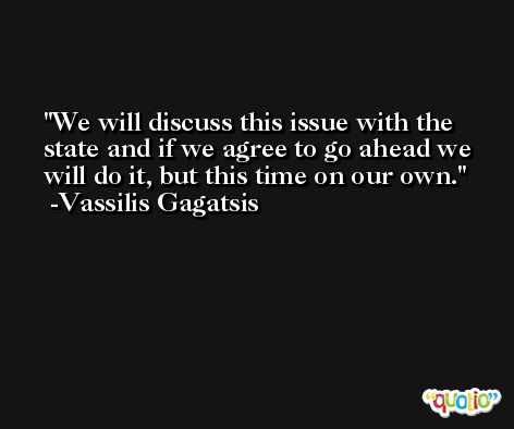 We will discuss this issue with the state and if we agree to go ahead we will do it, but this time on our own. -Vassilis Gagatsis