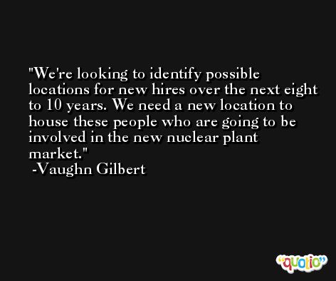 We're looking to identify possible locations for new hires over the next eight to 10 years. We need a new location to house these people who are going to be involved in the new nuclear plant market. -Vaughn Gilbert