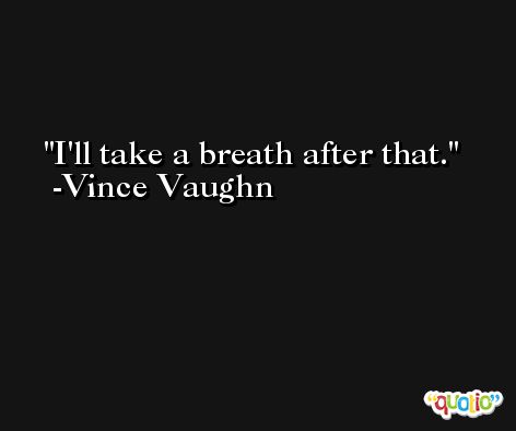 I'll take a breath after that. -Vince Vaughn