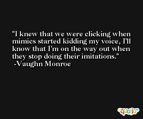 I knew that we were clicking when mimics started kidding my voice, I'll know that I'm on the way out when they stop doing their imitations. -Vaughn Monroe