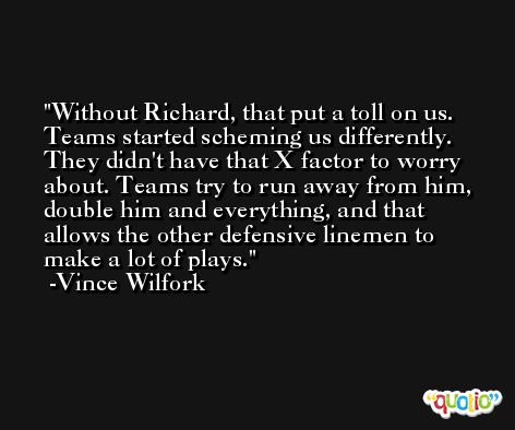 Without Richard, that put a toll on us. Teams started scheming us differently. They didn't have that X factor to worry about. Teams try to run away from him, double him and everything, and that allows the other defensive linemen to make a lot of plays. -Vince Wilfork