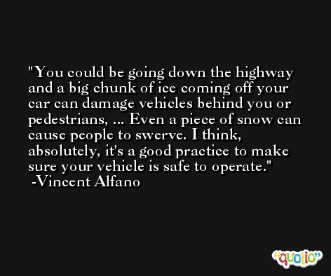 You could be going down the highway and a big chunk of ice coming off your car can damage vehicles behind you or pedestrians, ... Even a piece of snow can cause people to swerve. I think, absolutely, it's a good practice to make sure your vehicle is safe to operate. -Vincent Alfano