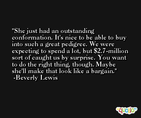 She just had an outstanding conformation. It's nice to be able to buy into such a great pedigree. We were expecting to spend a lot, but $2.7-million sort of caught us by surprise. You want to do the right thing, though. Maybe she'll make that look like a bargain. -Beverly Lewis