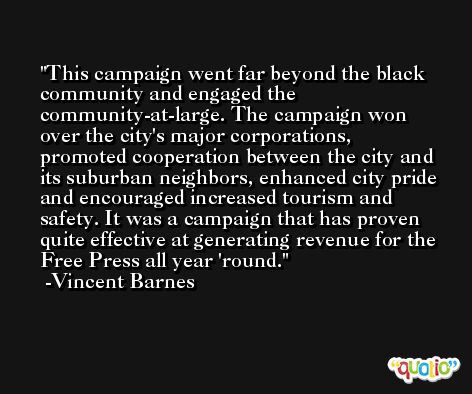 This campaign went far beyond the black community and engaged the community-at-large. The campaign won over the city's major corporations, promoted cooperation between the city and its suburban neighbors, enhanced city pride and encouraged increased tourism and safety. It was a campaign that has proven quite effective at generating revenue for the Free Press all year 'round. -Vincent Barnes