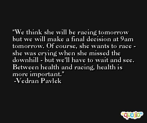 We think she will be racing tomorrow but we will make a final decision at 9am tomorrow. Of course, she wants to race - she was crying when she missed the downhill - but we'll have to wait and see. Between health and racing, health is more important. -Vedran Pavlek