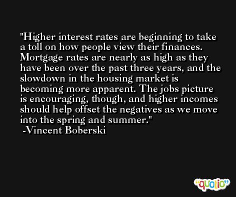 Higher interest rates are beginning to take a toll on how people view their finances. Mortgage rates are nearly as high as they have been over the past three years, and the slowdown in the housing market is becoming more apparent. The jobs picture is encouraging, though, and higher incomes should help offset the negatives as we move into the spring and summer. -Vincent Boberski