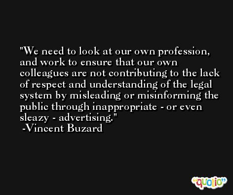 We need to look at our own profession, and work to ensure that our own colleagues are not contributing to the lack of respect and understanding of the legal system by misleading or misinforming the public through inappropriate - or even sleazy - advertising. -Vincent Buzard
