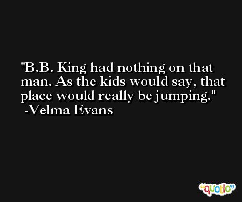 B.B. King had nothing on that man. As the kids would say, that place would really be jumping. -Velma Evans