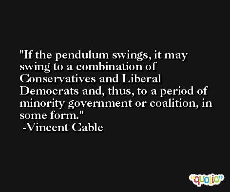 If the pendulum swings, it may swing to a combination of Conservatives and Liberal Democrats and, thus, to a period of minority government or coalition, in some form. -Vincent Cable