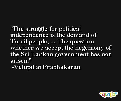 The struggle for political independence is the demand of Tamil people, ... The question whether we accept the hegemony of the Sri Lankan government has not arisen. -Velupillai Prabhakaran