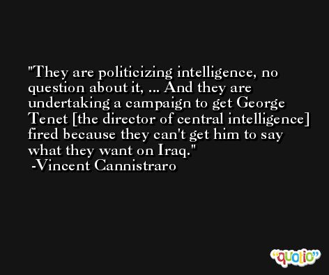 They are politicizing intelligence, no question about it, ... And they are undertaking a campaign to get George Tenet [the director of central intelligence] fired because they can't get him to say what they want on Iraq. -Vincent Cannistraro