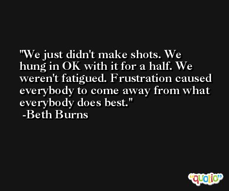 We just didn't make shots. We hung in OK with it for a half. We weren't fatigued. Frustration caused everybody to come away from what everybody does best. -Beth Burns