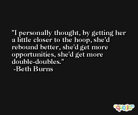 I personally thought, by getting her a little closer to the hoop, she'd rebound better, she'd get more opportunities, she'd get more double-doubles. -Beth Burns