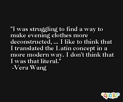 I was struggling to find a way to make evening clothes more deconstructed, ... I like to think that I translated the Latin concept in a more modern way. I don't think that I was that literal. -Vera Wang