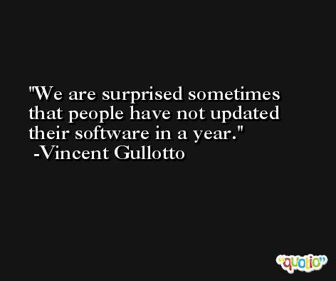 We are surprised sometimes that people have not updated their software in a year. -Vincent Gullotto
