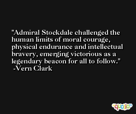 Admiral Stockdale challenged the human limits of moral courage, physical endurance and intellectual bravery, emerging victorious as a legendary beacon for all to follow. -Vern Clark