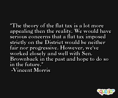 The theory of the flat tax is a lot more appealing then the reality. We would have serious concerns that a flat tax imposed strictly on the District would be neither fair nor progressive. However, we've worked closely and well with Sen. Brownback in the past and hope to do so in the future. -Vincent Morris