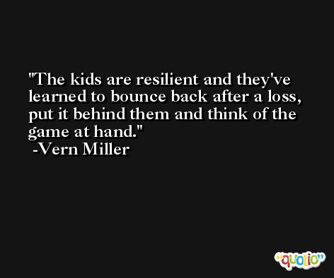The kids are resilient and they've learned to bounce back after a loss, put it behind them and think of the game at hand. -Vern Miller