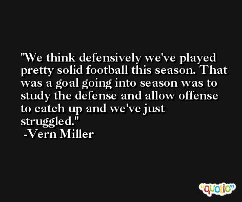 We think defensively we've played pretty solid football this season. That was a goal going into season was to study the defense and allow offense to catch up and we've just struggled. -Vern Miller