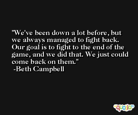 We've been down a lot before, but we always managed to fight back. Our goal is to fight to the end of the game, and we did that. We just could come back on them. -Beth Campbell