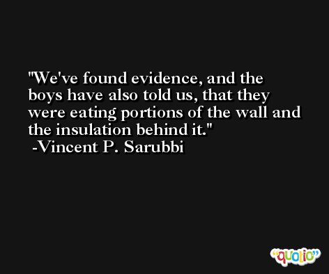 We've found evidence, and the boys have also told us, that they were eating portions of the wall and the insulation behind it. -Vincent P. Sarubbi