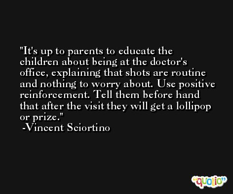 It's up to parents to educate the children about being at the doctor's office, explaining that shots are routine and nothing to worry about. Use positive reinforcement. Tell them before hand that after the visit they will get a lollipop or prize. -Vincent Sciortino