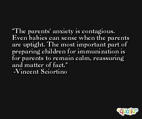 The parents' anxiety is contagious. Even babies can sense when the parents are uptight. The most important part of preparing children for immunization is for parents to remain calm, reassuring and matter of fact. -Vincent Sciortino