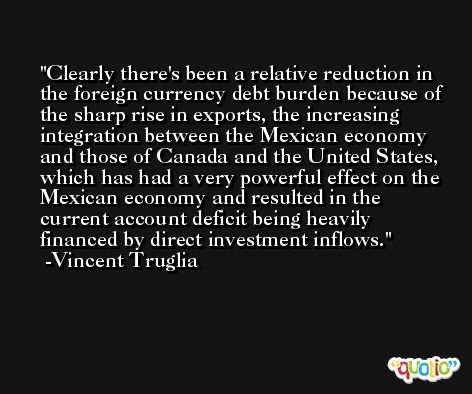 Clearly there's been a relative reduction in the foreign currency debt burden because of the sharp rise in exports, the increasing integration between the Mexican economy and those of Canada and the United States, which has had a very powerful effect on the Mexican economy and resulted in the current account deficit being heavily financed by direct investment inflows. -Vincent Truglia