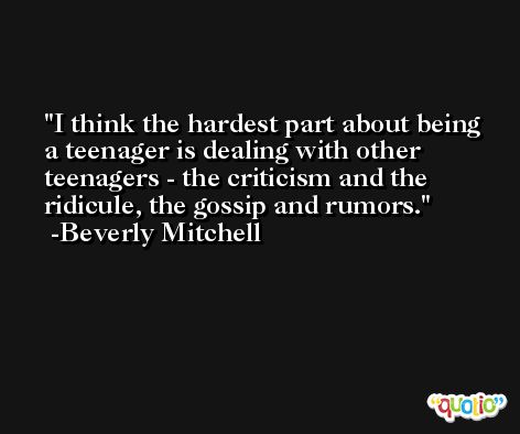 I think the hardest part about being a teenager is dealing with other teenagers - the criticism and the ridicule, the gossip and rumors. -Beverly Mitchell