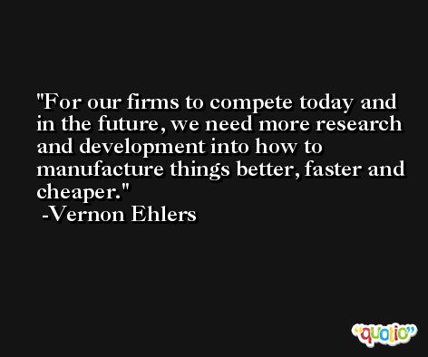 For our firms to compete today and in the future, we need more research and development into how to manufacture things better, faster and cheaper. -Vernon Ehlers