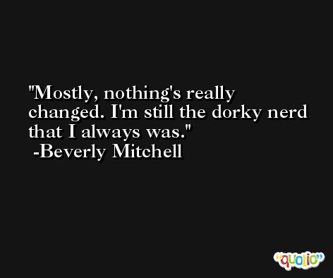 Mostly, nothing's really changed. I'm still the dorky nerd that I always was. -Beverly Mitchell