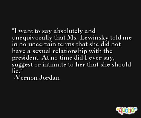 I want to say absolutely and unequivocally that Ms. Lewinsky told me in no uncertain terms that she did not have a sexual relationship with the president. At no time did I ever say, suggest or intimate to her that she should lie. -Vernon Jordan