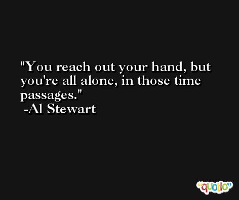 You reach out your hand, but you're all alone, in those time passages. -Al Stewart