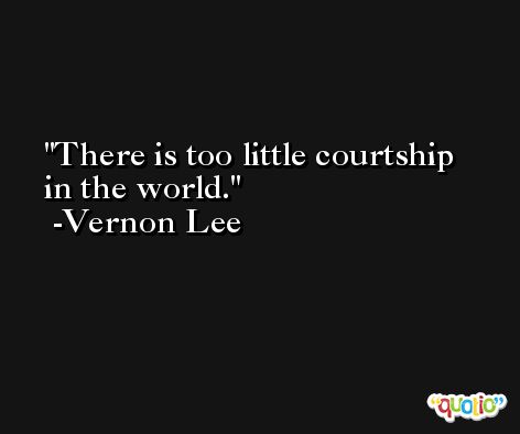 There is too little courtship in the world. -Vernon Lee