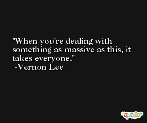 When you're dealing with something as massive as this, it takes everyone. -Vernon Lee