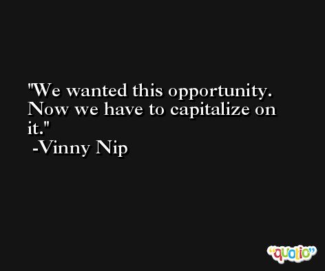 We wanted this opportunity. Now we have to capitalize on it. -Vinny Nip