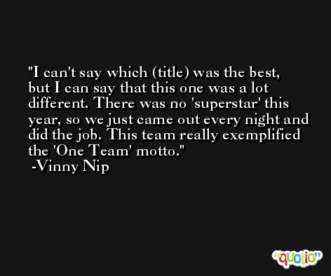I can't say which (title) was the best, but I can say that this one was a lot different. There was no 'superstar' this year, so we just came out every night and did the job. This team really exemplified the 'One Team' motto. -Vinny Nip