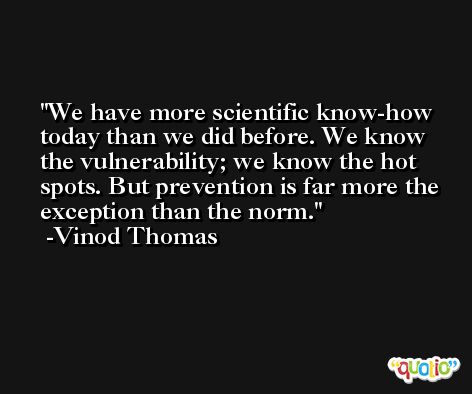 We have more scientific know-how today than we did before. We know the vulnerability; we know the hot spots. But prevention is far more the exception than the norm. -Vinod Thomas