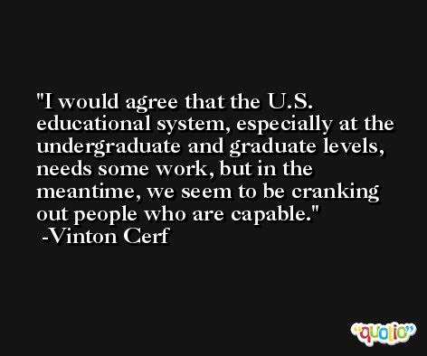 I would agree that the U.S. educational system, especially at the undergraduate and graduate levels, needs some work, but in the meantime, we seem to be cranking out people who are capable. -Vinton Cerf