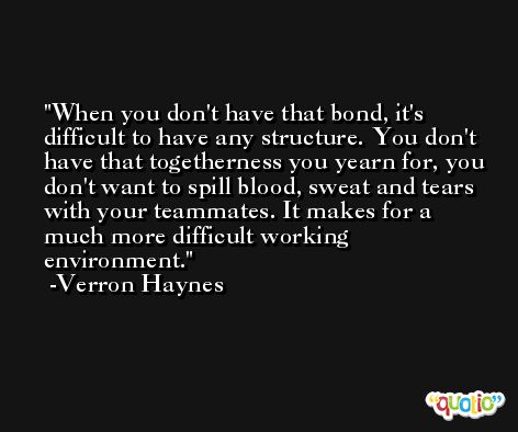 When you don't have that bond, it's difficult to have any structure. You don't have that togetherness you yearn for, you don't want to spill blood, sweat and tears with your teammates. It makes for a much more difficult working environment. -Verron Haynes